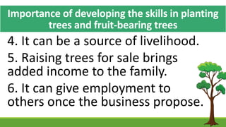 Importance of developing the skills in planting
trees and fruit-bearing trees
4. It can be a source of livelihood.
5. Raising trees for sale brings
added income to the family.
6. It can give employment to
others once the business propose.
 