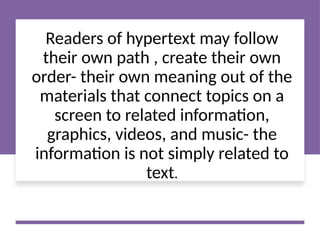 Readers of hypertext may follow
their own path , create their own
order- their own meaning out of the
materials that connect topics on a
screen to related information,
graphics, videos, and music- the
information is not simply related to
text.
 