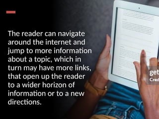 The reader can navigate
around the internet and
jump to more information
about a topic, which in
turn may have more links,
that open up the reader
to a wider horizon of
information or to a new
directions.
 