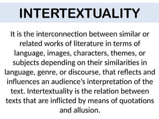 It is the interconnection between similar or
related works of literature in terms of
language, images, characters, themes, or
subjects depending on their similarities in
language, genre, or discourse, that reflects and
influences an audience’s interpretation of the
text. Intertextuality is the relation between
texts that are inflicted by means of quotations
and allusion.
INTERTEXTUALITY
 