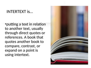 INTERTEXT is…
•putting a text in relation
to another text, usually
through direct quotes or
references. A book that
quotes another book to
compare, contrast, or
expand on a point is
using intertext.
 