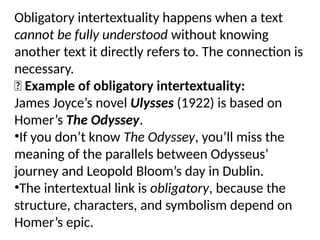 Obligatory intertextuality happens when a text
cannot be fully understood without knowing
another text it directly refers to. The connection is
necessary.
✅ Example of obligatory intertextuality:
James Joyce’s novel Ulysses (1922) is based on
Homer’s The Odyssey.
•If you don’t know The Odyssey, you’ll miss the
meaning of the parallels between Odysseus’
journey and Leopold Bloom’s day in Dublin.
•The intertextual link is obligatory, because the
structure, characters, and symbolism depend on
Homer’s epic.
 
