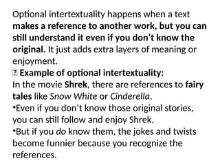 Optional intertextuality happens when a text
makes a reference to another work, but you can
still understand it even if you don’t know the
original. It just adds extra layers of meaning or
enjoyment.
✅ Example of optional intertextuality:
In the movie Shrek, there are references to fairy
tales like Snow White or Cinderella.
•Even if you don’t know those original stories,
you can still follow and enjoy Shrek.
•But if you do know them, the jokes and twists
become funnier because you recognize the
references.
 