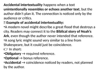 Accidental intertextuality happens when a text
unintentionally resembles or echoes another text, but the
author didn’t plan it. The connection is noticed only by the
audience or critics.
✅ Example of accidental intertextuality:
•A modern novel might describe a great flood that destroys a
city. Readers may connect it to the Biblical story of Noah’s
Ark, even though the author never intended that reference.
•A song lyric might sound very similar to a line from
Shakespeare, but it could just be coincidence.
👉 In short:
•Obligatory → required reference.
•Optional → bonus reference.
•Accidental → coincidence noticed by readers, not planned
by the author.
 