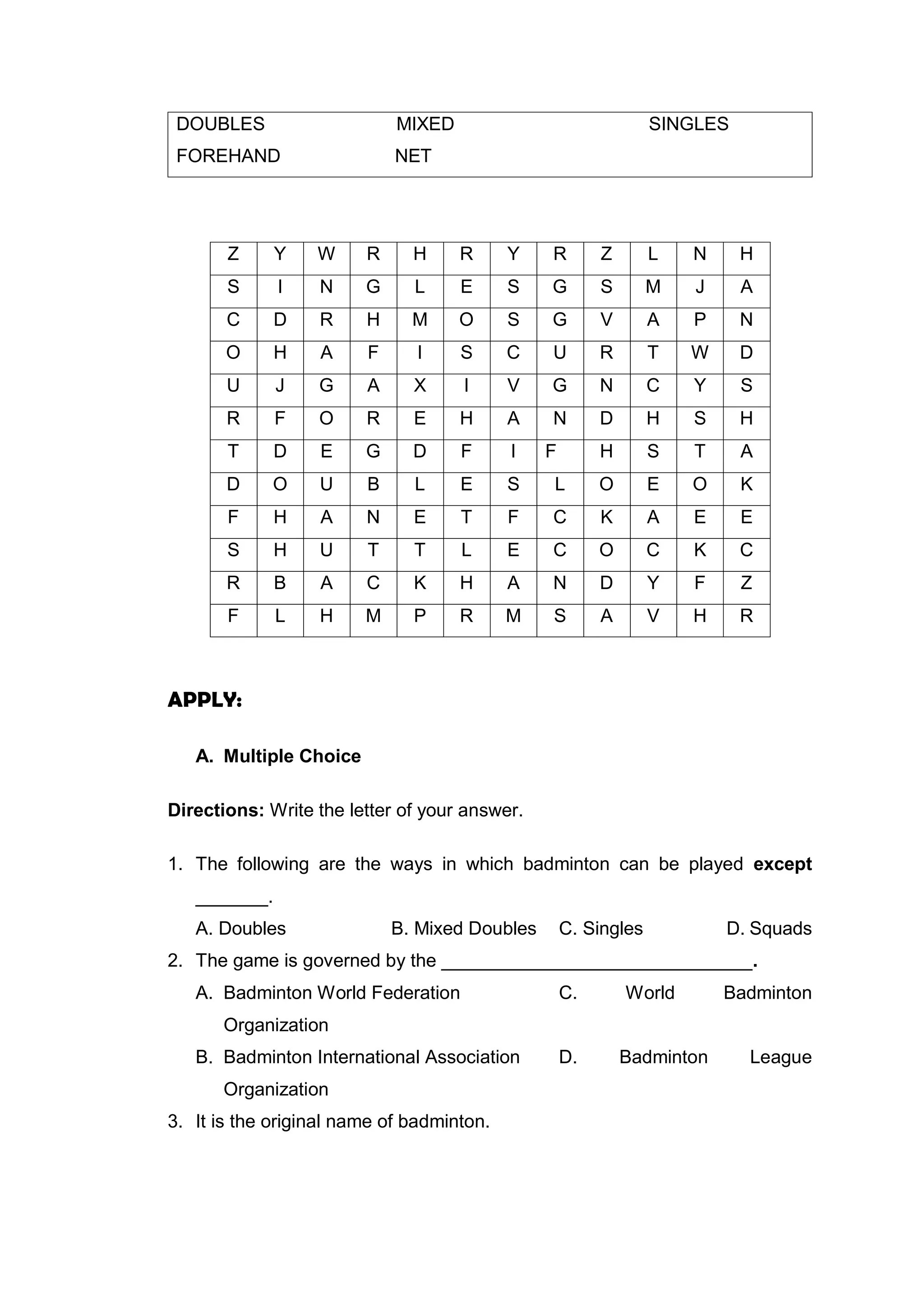 DOUBLES MIXED SINGLES
FOREHAND NET
Z Y W R H R Y R Z L N H
S I N G L E S G S M J A
C D R H M O S G V A P N
O H A F I S C U R T W D
U J G A X I V G N C Y S
R F O R E H A N D H S H
T D E G D F I F H S T A
D O U B L E S L O E O K
F H A N E T F C K A E E
S H U T T L E C O C K C
R B A C K H A N D Y F Z
F L H M P R M S A V H R
APPLY:
A. Multiple Choice
Directions: Write the letter of your answer.
1. The following are the ways in which badminton can be played except
_______.
A. Doubles B. Mixed Doubles C. Singles D. Squads
2. The game is governed by the ______________________________.
A. Badminton World Federation C. World Badminton
Organization
B. Badminton International Association D. Badminton League
Organization
3. It is the original name of badminton.
 