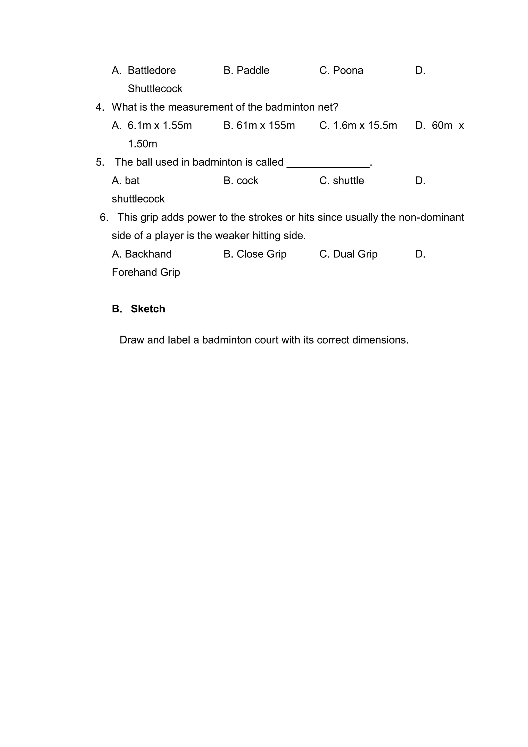 A. Battledore B. Paddle C. Poona D.
Shuttlecock
4. What is the measurement of the badminton net?
A. 6.1m x 1.55m B. 61m x 155m C. 1.6m x 15.5m D. 60m x
1.50m
5. The ball used in badminton is called ______________.
A. bat B. cock C. shuttle D.
shuttlecock
6. This grip adds power to the strokes or hits since usually the non-dominant
side of a player is the weaker hitting side.
A. Backhand B. Close Grip C. Dual Grip D.
Forehand Grip
B. Sketch
Draw and label a badminton court with its correct dimensions.
 