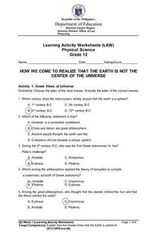 Republic of the Philippines
Department of Education
National Capital Region
Schools Division Office of Las
PiñasCity
Learning Activity Worksheets (LAW)
Physical Science
Grade 12
Name: _ Date: _ Rating/Score _
HOW WE COME TO REALIZE THAT THE EARTH IS NOT THE
CENTER OF THE UNIVERSE
Activity 1: Greek Views of Universe
Directions: Choose the letter of the best answer. Encircle the letter of the correct answer.
1. Which century does the astronomers widely accept that the earth is a sphere?
A. 1st century B.C C. 5th century B.C
B. 3rd century B.C D. 10th century B.C
2. Which of the following statement is true?
A. Universe is a connected constituent.
B. China and Indian are great philosophers.
C. Ancient people thought the earth was flat.
D. Civilization did not develop a unique system.
3. During the 4th century B.C, who was the first Greek astronomer to rise?
Plato’s challenge?
A. Aristotle C. Aristarchus
B. Eudoxus D. Ptolemy
4. Which among the philosophers applied the theory of epicycles to compile
a systematic account of Greek astronomy?
A. Aristotle C. Copernicus
B. Ptolemy D. Eudoxus
5. Among the great philosophers, who thought that the planets orbited the Sun and that
the Moon orbited the earth?
A. Eudoxus C. Copernicus
B. Aristotle D. Ptolemy
Q2 Week 1 (Learning Activity Worksheet) Page 1 of 8
Target Competency: Explain how the Greeks knew that the Earth is spherical
(S11/12PS-Iva-38)
 