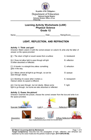 Republic of the Philippines
Department of Education
National Capital Region
Schools Division Office of Las
PiñasCity
Learning Activity Worksheets (LAW)
Physical Science
Grade 12
Name: _ Date: _ Rating/Score _
LIGHT, REFLECTION, AND REFRACTION
Activity 1: Think and pair!
Direction: Match column A with the correct answer on column B, write only the letter of
answer on the space provided.
B 1. The return of light or sound waves from a surface A. translucent
D 2. Does not allow light to pass through all light B. reflection
is either absorbed or reflected.
F 3. It travels in a straight line unless something C. refraction
gets in the way.
E 4. Allows almost all light to go through, so can be D. opaque
seen through clearly.
C 5. Bending of a wave when it enters a E. transparent
medium where its speed is different.
A 6. Can be seen through, but not clearly. Allows some F. light
light to go through, but some are also absorbed or reflected.
Activity 2: Guess the picture!
Direction: Examine the picture, choose the correct answer from the box and write it on
the space provided.
Specular Reflection 1. Light 2. Reflection3.
Absorption
4.
Refraction 5. Diffuse Reflection6.
https://www.pinterest.ph/pin/399976010638919953/
Q2 Week 3 (Learning Activity Worksheet) Page 1 of 8
Target Competency: Describe how the propagation of light, reflection, and refraction are
explained by the wave model and the particle model of light. (S11/12PS-IVf-59)
 