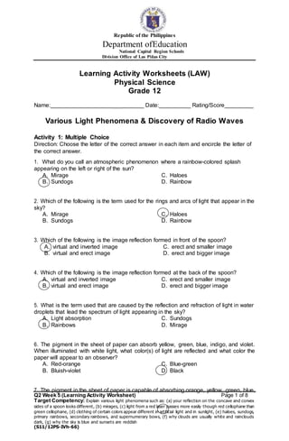 Q2 Week 5 (Learning Activity Worksheet) Page 1 of 8
Target Competency: Explain various light phenomena such as: (a) your reflection on the concave and convex
sides of a spoon looks different, (b) mirages, (c) light from a red laser passes more easily though red cellophane than
green cellophane, (d) clothing of certain colors appear different in artificial light and in sunlight, (e) haloes, sundogs,
primary rainbows, secondary rainbows, and supernumerary bows, (f) why clouds are usually white and rainclouds
dark, (g) why the sky is blue and sunsets are reddish
(S11/12PS-IVh-66)
Republic of the Philippines
Department ofEducation
National Capital Region Schools
Division Office of Las Piñas City
Learning Activity Worksheets (LAW)
Physical Science
Grade 12
Name: ___ _ Date: _ Rating/Score _
Various Light Phenomena & Discovery of Radio Waves
Activity 1: Multiple Choice
Direction: Choose the letter of the correct answer in each item and encircle the letter of
the correct answer.
1. What do you call an atmospheric phenomenon where a rainbow-colored splash
appearing on the left or right of the sun?
A. Mirage
B. Sundogs
C. Haloes
D. Rainbow
2. Which of the following is the term used for the rings and arcs of light that appear in the
sky?
A. Mirage
B. Sundogs
C. Haloes
D. Rainbow
3. Which of the following is the image reflection formed in front of the spoon?
A. virtual and inverted image
B. virtual and erect image
C. erect and smaller image
D. erect and bigger image
4. Which of the following is the image reflection formed at the back of the spoon?
A. virtual and inverted image
B. virtual and erect image
C. erect and smaller image
D. erect and bigger image
5. What is the term used that are caused by the reflection and refraction of light in water
droplets that lead the spectrum of light appearing in the sky?
A. Light absorption
B. Rainbows
C. Sundogs
D. Mirage
6. The pigment in the sheet of paper can absorb yellow, green, blue, indigo, and violet.
When illuminated with white light, what color(s) of light are reflected and what color the
paper will appear to an observer?
A. Red-orange
B. Bluish-violet
C. Blue-green
D. Black
7. The pigment in the sheet of paper is capable of absorbing orange, yellow, green, blue,
 