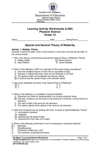 Q2 Week 7 (Learning Activity Worksheet) Page 1 of 8
TargetCompetency: Explain the consequences of the postulates of special relativity (e. g mass-energy
equivalence and cosmic speed limit)
(S11/12PS-IIIe-22)
Republic of the Philippines
Department of Education
National Capital Region
Schools Division Office of Las
PiñasCity
Learning Activity Worksheets (LAW)
Physical Science
Grade 12
Name: _ Date: _ Rating/Score _
Special and General Theory of Relativity
Activity 1: Multiple Choice
Direction: Choose the letter of the correct answer in each item and encircle the letter of
the correct answer.
1. Who is the famous scientist that proposed the Special Theory of Relativity Theory?
A. Galileo Galilei
B. Isaac Newton
C. Albert Einstein
D. James Maxwell
2. Which of the following is NOT an implication of the mass-energy equivalence?
A. Even the smallest amount of mass has an equivalent energy
B. Energies in objects that have mass can be harvested to do work
C. The speed of light can be attained by massive objects
D. It confirms that the speed of light is the absolute speed
3. How many postulates are there in the Special Theory of Relativity?
A. 2
B. 3
C. 4
D. 5
4. Which of the following is a postulate of special relativity?
A. Physicists can make no measurements in a moving reference frame.
B. The laws of physics are the same for all observers in uniformly moving frames of
reference.
C. The color of light is the same for all observers.
D. The relative speed of two objects is the same for all observers.
5. What kind of speeds are we dealing with when it comes to Special Relativity Theory?
A. encountered everyday
B. negligible
C. approaching the speed of light
D. proportional to the mass of an object
6. Which of the following phenomena is not a consequence of general relativity?
A. Blackhole
B. Weightlessness
C. Precession of Mercury’s orbit
D. The existence of gravitational lenses
 