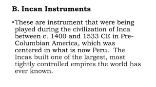 B. Incan Instruments
•These are instrument that were being
played during the civilization of Inca
between c. 1400 and 1533 CE in Pre-
Columbian America, which was
centered in what is now Peru. The
Incas built one of the largest, most
tightly controlled empires the world has
ever known.
 