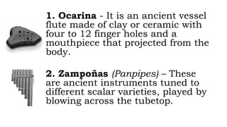 1. Ocarina - It is an ancient vessel
flute made of clay or ceramic with
four to 12 finger holes and a
mouthpiece that projected from the
body.
2. Zampoñas (Panpipes) – These
are ancient instruments tuned to
different scalar varieties, played by
blowing across the tubetop.
 