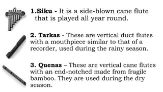 1.Siku - It is a side-blown cane flute
that is played all year round.
2. Tarkas - These are vertical duct flutes
with a mouthpiece similar to that of a
recorder, used during the rainy season.
3. Quenas – These are vertical cane flutes
with an end-notched made from fragile
bamboo. They are used during the dry
season.
 