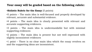Your essay will be graded based on the following rubric:
•Holistic Rubric for the Essay (5 points)
•5 points – The main idea is well-focused and properly developed by
relevant, accurate and substantial evidence.
•4 points – The main idea is clearly presented with relevant and
accurate supporting evidences.
•3 points – The main idea is understandable but with minimal
supporting evidences
•2 points – The main idea is present but not well expressed with
slightly inconsistent evidences
•1 point – There is no clear main idea which the essay revolves on
and the supporting ideas are inconsistent.
 