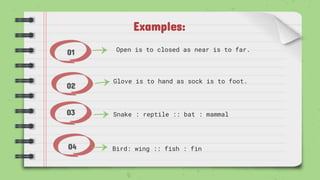 Examples:
01
02
03
04
Open is to closed as near is to far.
Bird: wing :: fish : fin
Glove is to hand as sock is to foot.
Snake : reptile :: bat : mammal
 
