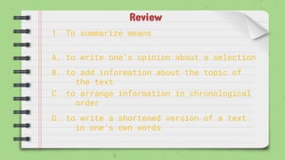 Review
1. To summarize means
A. to write one’s opinion about a selection
B. to add information about the topic of
the text
C. to arrange information in chronological
order
D. to write a shortened version of a text
in one’s own words
 