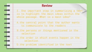 Review
2. One important step in summarizing a text
is to highlight the main ideas within the
whole passage. What is a main idea?
A.the central point that the author wants
to communicate to the readers
B.the persons or things mentioned in the
selection
C.the order in which events happen in the
selection
D.the problem identified in the text
 