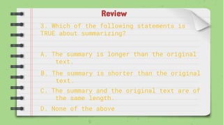 Review
3. Which of the following statements is
TRUE about summarizing?
A. The summary is longer than the original
text.
B. The summary is shorter than the original
text.
C. The summary and the original text are of
the same length.
D. None of the above
 