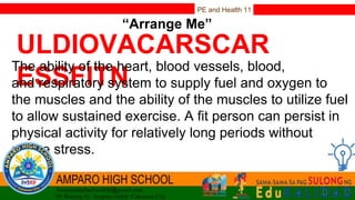 PE and Health 11
“Arrange Me”
ULDIOVACARSCAR
ESSFITN
The ability of the heart, blood vessels, blood,
and respiratory system to supply fuel and oxygen to
the muscles and the ability of the muscles to utilize fuel
to allow sustained exercise. A fit person can persist in
physical activity for relatively long periods without
undue stress.
 