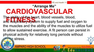 PE and Health 11
“Arrange Me”
CARDIOVASCULAR
FITNESS
The ability of the heart, blood vessels, blood,
and respiratory system to supply fuel and oxygen to
the muscles and the ability of the muscles to utilize fuel
to allow sustained exercise. A fit person can persist in
physical activity for relatively long periods without
undue stress.
 
