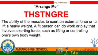 PE and Health 11
“Arrange Me”
THSTNGRE
The ability of the muscles to exert an external force or to
lift a heavy weight. A fit person can do work or play that
involves exerting force, such as lifting or controlling
one’s own body weight.
 