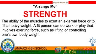 PE and Health 11
“Arrange Me”
STRENGTH
The ability of the muscles to exert an external force or to
lift a heavy weight. A fit person can do work or play that
involves exerting force, such as lifting or controlling
one’s own body weight.
 