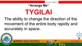 PE and Health 11
“Arrange Me”
TYGILAI
The ability to change the direction of the
movement of the entire body rapidly and
accurately in space.
 