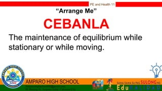 PE and Health 11
“Arrange Me”
CEBANLA
The maintenance of equilibrium while
stationary or while moving.
 