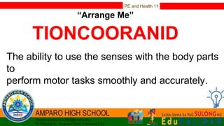 PE and Health 11
“Arrange Me”
TIONCOORANID
The ability to use the senses with the body parts
to
perform motor tasks smoothly and accurately.
 