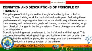 PE and Health 11
DEFINITION AND DESCRIPTIONS OF PRINCIPLE OF
TRAINING
The principle of training should be thought of as the “golden rules” of
making fitness training work for the individual participant. Following these
golden rules will help to guarantee success and will carry athletes towards
their training and performance goals. All training is aimed at creating long-
term physical changes in the body systems. These changes are referred
to as adaptations.
Specificity-training must be relevant to the individual and their sport. This
can be achieved by tailoring training specifically for the sport or even the
position that the individual plays, the muscle groups that they use the
most or the dominant energy system of the athlete.
 