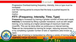 PE and Health 11
Progressive Overload-training frequency, intensity, time or type must be
increased
over the training period to ensure that the body is pushed beyond its
normal
rhythm.
FITT- (Frequency, Intensity, Time, Type)
Frequency-is increased by training a greater number of times each week.
Intensity-is increased by lifting a greater resistance, such as with weight
training, or by training at a higher percentage of maximum heart rate
(maxHR). This can be done either as continuous or interval training.
Time-can be manipulated by training for longer, reducing recovery times
or by completing a greater number of sets or repetitions (also known as
reps).
Type- type of training is manipulated by offering a variety of training types
and experiences to the athlete by combining training methods.
 