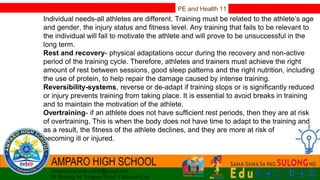 PE and Health 11
Individual needs-all athletes are different. Training must be related to the athlete’s age
and gender, the injury status and fitness level. Any training that fails to be relevant to
the individual will fail to motivate the athlete and will prove to be unsuccessful in the
long term.
Rest and recovery- physical adaptations occur during the recovery and non-active
period of the training cycle. Therefore, athletes and trainers must achieve the right
amount of rest between sessions, good sleep patterns and the right nutrition, including
the use of protein, to help repair the damage caused by intense training.
Reversibility-systems, reverse or de-adapt if training stops or is significantly reduced
or injury prevents training from taking place. It is essential to avoid breaks in training
and to maintain the motivation of the athlete.
Overtraining- if an athlete does not have sufficient rest periods, then they are at risk
of overtraining. This is when the body does not have time to adapt to the training and
as a result, the fitness of the athlete declines, and they are more at risk of
becoming ill or injured.
 