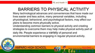 PE and Health 11
BARRIERS TO PHYSICAL ACTIVITY
Many technological advances and conveniences that have made our
lives easier and less active, many personal variables, including
physiological, behavioral, and psychological factors, may affect our
plans to become more physically active.
Understanding common barriers to physical activity and creating
strategies to overcome them may help make physical activity part of
daily life. People experience a variety of personal and
environmental barriers to engaging in regular physical activity.
 