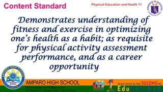 Physical Education and Health 11
Content Standard
Demonstrates understanding of
fitness and exercise in optimizing
one’s health as a habit; as requisite
for physical activity assessment
performance, and as a career
opportunity
 