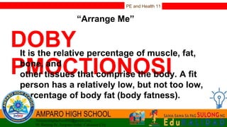 PE and Health 11
“Arrange Me”
DOBY
PMOCTIONOSI
It is the relative percentage of muscle, fat,
bone, and
other tissues that comprise the body. A fit
person has a relatively low, but not too low,
percentage of body fat (body fatness).
 