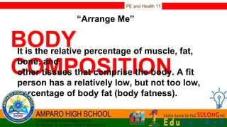 PE and Health 11
“Arrange Me”
BODY
COMPOSITION
It is the relative percentage of muscle, fat,
bone, and
other tissues that comprise the body. A fit
person has a relatively low, but not too low,
percentage of body fat (body fatness).
 