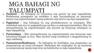 1. Panimula – Sa bahaging ito tinatawag ang pansin ng mga tagapakinig.
Kadalasang gumagamit ng anekdota o mga linya/pahayag na panawag-
pansin ang nagtatalumpati upang pukawin ang interes ng mga tagapakinig.
2. Paglalahad – Ang bahaging ito ang pinakakatawan sa talumpati. Dito
inilalahad ang isyu at pagpapahayag ng diwa sa paksang tinatalakay. Dito rin
ipinapaliwanag ng nagtatalumpati ang layunin ng kaniyang talumpati sa
mga tagapakinig.
3. Paninindigan – Dito ipinapaliwanag ng nagtatalumpati ang kaniyang mga
katuwiran hinggil sa isyu. May layunin itong humikayat o magpaliwanag sa
mga nakikinig.
4. Pamimitawan/Konklusyon – Sa bahaging ito binibigkas ang pangwakas na
pangungusap ng isang talumpati. Kailangan din magtaglay ito ng masining
na pangungusap upang mag-iwan ng kakintalan sa mga tagapakinig.
 
