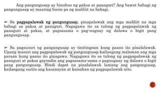 Ang pangungusap ay binubuo ng paksa at panaguri? Ang bawat bahagi ng
pangungusap ay maaring buoin pa ng maliliit na bahagi.
➢ Sa pagpapalawak ng pangungusap, pinapalawak ang mga maliliit na mga
bahagi sa paksa at panaguri. Nagagawa ito sa tulong ng pagpapalawak ng
panaguri at paksa, at pagsasama o pag-uugnay ng dalawa o higit pang
pangungusap.
➢ Sa pagsusuri ng pangungusap ay tinitingnan kung paano ito pinalalawak.
Upang masuri ang pagpapalawak ng pangungusap kailangang malaman ang mga
paraan kung paano ito ginagawa. Nagagawa ito sa tulong ng pagpapalawak ng
panaguri at paksa gayondin ang pagsasama-sama o paguugnay ng dalawa o higit
pang pangungusap. Hindi dapat na pinalalawak lamang ang pangungusap,
kailangang suriin ang kasanayan at kaisahan ng pagpapalawak nito.
 