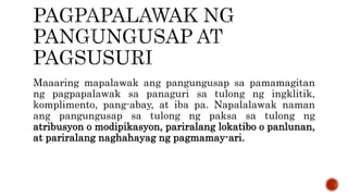 Maaaring mapalawak ang pangungusap sa pamamagitan
ng pagpapalawak sa panaguri sa tulong ng ingklitik,
komplimento, pang-abay, at iba pa. Napalalawak naman
ang pangungusap sa tulong ng paksa sa tulong ng
atribusyon o modipikasyon, pariralang lokatibo o panlunan,
at pariralang naghahayag ng pagmamay-ari.
 