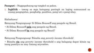 Panaguri – Nagpapahayag ng tungkol sa paksa.
1. Ingklitik – tawag sa mga katagang paningit na laging sumusunod sa
unang pangngalan, panghalip, pandiwa, pang-uri o pang-abay.
Halimbawa:
Batayang Pangungusap: Si Dilma Rousseff ang pangulo ng Brazil.
• Si Dilma Rousseff pala ang pangulo ng Brazil.
• Si Dilma Rousseff ba ang pangulo ng Brazil?
Batayang Pangungusap: Ibinaba ang poverty income threshold.
• Ibinaba rin ang poverty income threshold o ang halagang dapat kitain ng
isang pamilya na may limang miyembro.
 