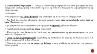 2. Komplimento/Kaganapan – Tawag sa pariralang pangngalan na nasa panaguri na may
kaugnayan sa ikagaganap o ikalulubos ng kilos ng pandiwa. Sangkap ito sa pagpapalawak ng
pangungusap.
Halimbawa:
• Sinang-ayunan ni Dilma Rousseff ang karaingan ng mamamayan. (Tagaganap)
• Ang food threshold sa almusal ay tortang kamatis, kape para sa matatanda, gatas para sa
bata. (Tagatanggap)
• Ipagpapatuloy natin ang mahusay na paggamit ng pondo ng bayan. (Layon)
• Nagtalumpati ang pangulo sa plasa. (Ganapan)
• Pinagaganda ang larawan ng kahirapan sa pamamagitan ng pagmamanipula sa mga
panukat. (Kagamitan)
• Dahil sa mga pagbabagong ito, ang bilang ng mahihirap na pamilya ay bumaba mula 4.9
milyon hanggang 3.9 milyon. (Sanhi)
• Nagtungo ang mga tao sa harap ng Palasyo upang makinig sa talumpati ng pangulo.
(Direksyunal)
 