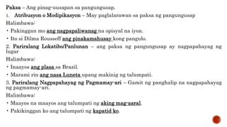 Paksa – Ang pinag-uusapan sa pangungusap.
1. Atribusyon o Modipikasyon – May paglalarawan sa paksa ng pangungusap
Halimbawa:
• Pakinggan mo ang nagpapaliwanag na opisyal na iyon.
• Ito si Dilma Rousseff ang pinakamahusay kong pangulo.
2. Pariralang Lokatibo/Panlunan – ang paksa ng pangungusap ay nagpapahayag ng
lugar
Halimbawa:
• Inaayos ang plasa sa Brazil.
• Marami rin ang nasa Luneta upang makinig ng talumpati.
3. Pariralang Nagpapahayag ng Pagmamay-ari – Gamit ng panghalip na nagpapahayag
ng pagmamay-ari.
Halimbawa:
• Maayos na maayos ang talumpati ng aking mag-aaral.
• Pakikinggan ko ang talumpati ng kapatid ko.
 
