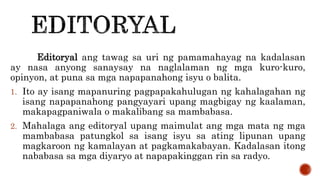 Editoryal ang tawag sa uri ng pamamahayag na kadalasan
ay nasa anyong sanaysay na naglalaman ng mga kuro-kuro,
opinyon, at puna sa mga napapanahong isyu o balita.
1. Ito ay isang mapanuring pagpapakahulugan ng kahalagahan ng
isang napapanahong pangyayari upang magbigay ng kaalaman,
makapagpaniwala o makalibang sa mambabasa.
2. Mahalaga ang editoryal upang maimulat ang mga mata ng mga
mambabasa patungkol sa isang isyu sa ating lipunan upang
magkaroon ng kamalayan at pagkamakabayan. Kadalasan itong
nababasa sa mga diyaryo at napapakinggan rin sa radyo.
 