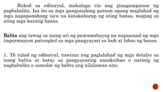 Bukod sa editoryal, mahalaga rin ang ginagampanan ng
pagbabalita. Isa ito sa mga pangunahing paraan upang maglahad ng
mga napapanahong isyu na kinakaharap ng ating bansa, maging sa
ating mga karatig bansa.
Balita ang tawag sa isang uri ng pamamahayag na nagsasaad ng mga
impormasyon patungkol sa mga pangyayari sa loob at labas ng bansa.
1. ‘Di tulad ng editoryal, tuwiran ang paglalahad ng mga detalye sa
isang balita at batay sa pangyayaring nasaksihan o narinig ng
nagbabalita o sumulat ng balita ang nilalaman nito.
 
