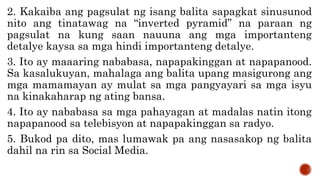 2. Kakaiba ang pagsulat ng isang balita sapagkat sinusunod
nito ang tinatawag na “inverted pyramid” na paraan ng
pagsulat na kung saan nauuna ang mga importanteng
detalye kaysa sa mga hindi importanteng detalye.
3. Ito ay maaaring nababasa, napapakinggan at napapanood.
Sa kasalukuyan, mahalaga ang balita upang masigurong ang
mga mamamayan ay mulat sa mga pangyayari sa mga isyu
na kinakaharap ng ating bansa.
4. Ito ay nababasa sa mga pahayagan at madalas natin itong
napapanood sa telebisyon at napapakinggan sa radyo.
5. Bukod pa dito, mas lumawak pa ang nasasakop ng balita
dahil na rin sa Social Media.
 