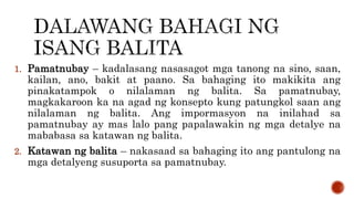 1. Pamatnubay – kadalasang nasasagot mga tanong na sino, saan,
kailan, ano, bakit at paano. Sa bahaging ito makikita ang
pinakatampok o nilalaman ng balita. Sa pamatnubay,
magkakaroon ka na agad ng konsepto kung patungkol saan ang
nilalaman ng balita. Ang impormasyon na inilahad sa
pamatnubay ay mas lalo pang papalawakin ng mga detalye na
mababasa sa katawan ng balita.
2. Katawan ng balita – nakasaad sa bahaging ito ang pantulong na
mga detalyeng susuporta sa pamatnubay.
 