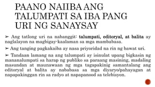 ➢ Ang tatlong uri na nabanggit: talumpati, editoryal, at balita ay
naglalayon na magbigay-kaalaman sa mga mambabasa.
➢ Ang tanging pagkakaiba ay nasa priyoridad na rin ng bawat uri.
➢ Tandaan lamang na ang talumpati ay isinulat upang bigkasin ng
mananalumpati sa harap ng publiko sa paraang masining, madaling
masundan at maunawaan ng mga tagapakinig samantalang ang
editoryal at balita ay nababasa sa mga diyaryo/pahayagan at
napapakinggan rin sa radyo at napapanood sa telebisyon.
 