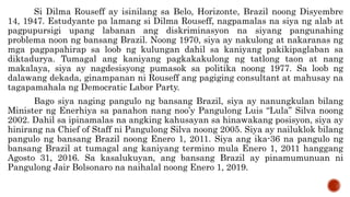 Si Dilma Rouseff ay isinilang sa Belo, Horizonte, Brazil noong Disyembre
14, 1947. Estudyante pa lamang si Dilma Rouseff, nagpamalas na siya ng alab at
pagpupursigi upang labanan ang diskriminasyon na siyang pangunahing
problema noon ng bansang Brazil. Noong 1970, siya ay nakulong at nakaranas ng
mga pagpapahirap sa loob ng kulungan dahil sa kaniyang pakikipaglaban sa
diktadurya. Tumagal ang kaniyang pagkakakulong ng tatlong taon at nang
makalaya, siya ay nagdesisyong pumasok sa politika noong 1977. Sa loob ng
dalawang dekada, ginampanan ni Rouseff ang pagiging consultant at mahusay na
tagapamahala ng Democratic Labor Party.
Bago siya naging pangulo ng bansang Brazil, siya ay nanungkulan bilang
Minister ng Enerhiya sa panahon nang noo’y Pangulong Luis “Lula” Silva noong
2002. Dahil sa ipinamalas na angking kahusayan sa hinawakang posisyon, siya ay
hinirang na Chief of Staff ni Pangulong Silva noong 2005. Siya ay nailuklok bilang
pangulo ng bansang Brazil noong Enero 1, 2011. Siya ang ika-36 na pangulo ng
bansang Brazil at tumagal ang kaniyang termino mula Enero 1, 2011 hanggang
Agosto 31, 2016. Sa kasalukuyan, ang bansang Brazil ay pinamumunuan ni
Pangulong Jair Bolsonaro na naihalal noong Enero 1, 2019.
 
