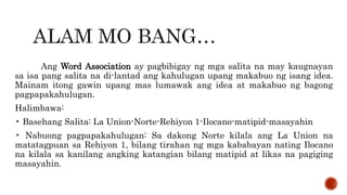 Ang Word Association ay pagbibigay ng mga salita na may kaugnayan
sa isa pang salita na di-lantad ang kahulugan upang makabuo ng isang idea.
Mainam itong gawin upang mas lumawak ang idea at makabuo ng bagong
pagpapakahulugan.
Halimbawa:
• Basehang Salita: La Union-Norte-Rehiyon 1-Ilocano-matipid-masayahin
• Nabuong pagpapakahulugan: Sa dakong Norte kilala ang La Union na
matatagpuan sa Rehiyon 1, bilang tirahan ng mga kababayan nating Ilocano
na kilala sa kanilang angking katangian bilang matipid at likas na pagiging
masayahin.
 