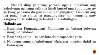 Maaari ding gamiting paraan upang malaman ang
kahulugan ng isang salitang hindi lantad ang kahulugan ay
sa kung papaano ito ginamit sa pangungusap. Gamitin ang
iba pang mga salita sa pangungusap na maaaring may
kaugnayan sa salitang di-lantad ang kahulugan
Halimbawa:
1. Basehang Pangungusap: Mahihirap na batang tuluyan
nang inabandona.
2. Basehang salita: Inabandona-kahirapan-mag-isa
3. Nabuong pagpapakahulugan: Naiwang mag-isa dahil sa
kahirapan.
 